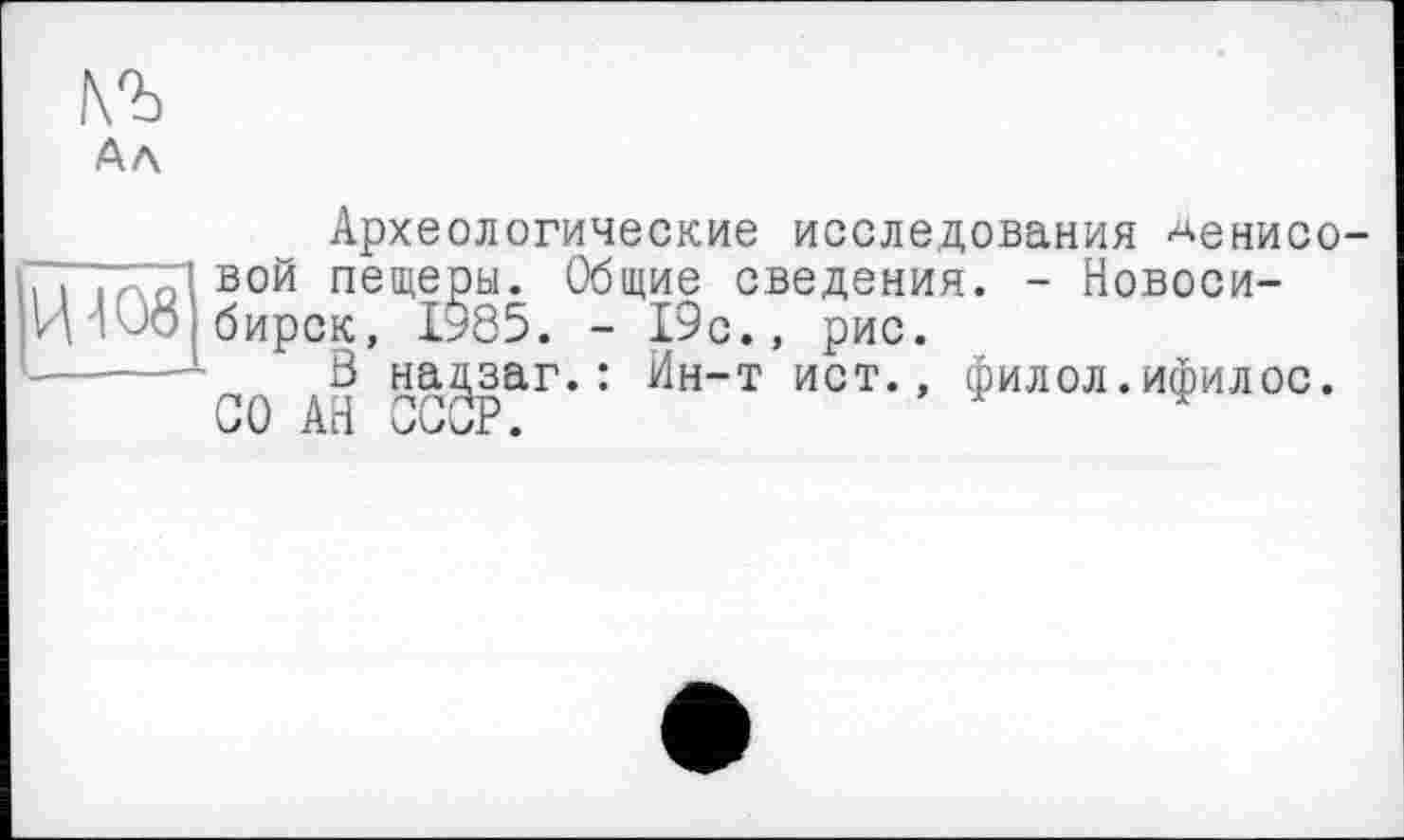 ﻿АЛ
Археологические исследования ^енисо-Гї і Aol ВОЙ пещеры. Общие сведения. - Новоси-И'1'JO бирск, 1*85. - 19 с., рис.
-------- В нацзаг.: Ин-т ист., филол.ифилос. СО АН СССР.